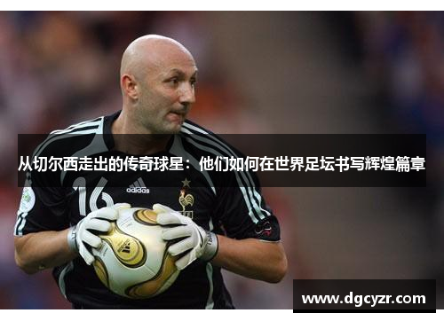从切尔西走出的传奇球星：他们如何在世界足坛书写辉煌篇章