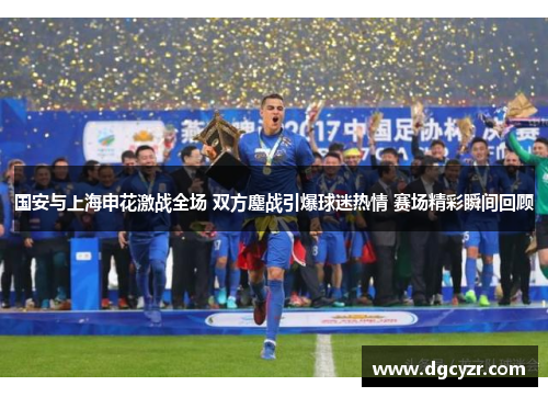 国安与上海申花激战全场 双方鏖战引爆球迷热情 赛场精彩瞬间回顾
